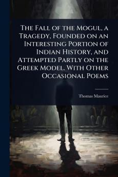 Fall of the Mogul a Tragedy Founded on an Interesting Portion of Indian History and Attempted Partly on the Greek Model. With Other Occasional Poems