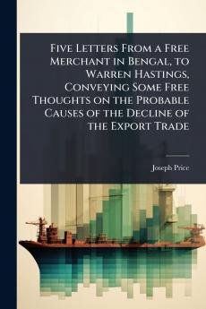 Five Letters From a Free Merchant in Bengal to Warren Hastings Conveying Some Free Thoughts on the Probable Causes of the Decline of the Export Trade
