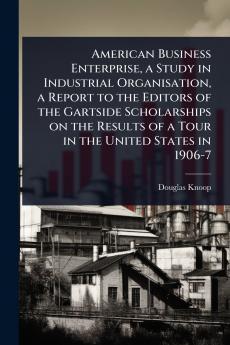 American Business Enterprise a Study in Industrial Organisation a Report to the Editors of the Gartside Scholarships on the Results of a Tour in the United States in 1906-7