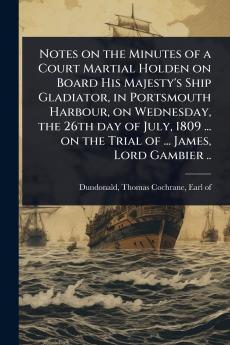 Notes on the Minutes of a Court Martial Holden on Board His Majesty's Ship Gladiator in Portsmouth Harbour on Wednesday the 26th day of July 1809 ... on the Trial of ... James Lord Gambier ..