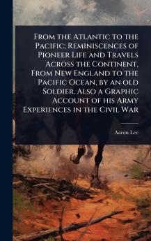 From the Atlantic to the Pacific; Reminiscences of Pioneer Life and Travels Across the Continent From New England to the Pacific Ocean by an old Soldier. Also a Graphic Account of his Army Experiences in the Civil War