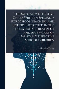 Mentally Defective Child; Written Specially for School Teachers and Others Interested in the Educational Treatment and After-care of Mentally Defective School Children