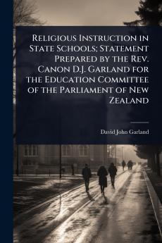 Religious Instruction in State Schools; Statement Prepared by the Rev. Canon D.J. Garland for the Education Committee of the Parliament of New Zealand