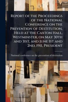 Report of the Proceedings of the National Conference on the Prevention of Destitution Held at the Caxton Hall Westminster on May 30th and 31st and June 1st and 2nd 1911 President