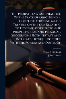 Probate law and Practice Of the State Of Ohio; Being a Complete and Systematic Treatise on the law Relating to Descent Distribution Of Property Real and Personal Successions Both Testate and Intestate Dower Together With the Powers and Duties Of