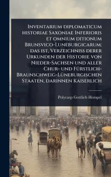 Inventarium diplomaticum historiae Saxoniae Inferioris et omnium ditionum Brunsvico-Luneburgicarum; das ist Verzeichniss derer Urkunden der Historie von Nieder-Sachsen und aller Chur- und FÃ1/4rstlich-Braunschweig-LÃ1/4neburgischen Staaten darinnen Kaise