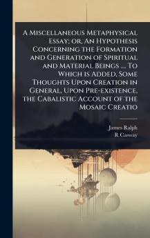 Miscellaneous Metaphysical Essay; or An Hypothesis Concerning the Formation and Generation of Spiritual and Material Beings .... To Which is Added Some Thoughts Upon Creation in General Upon Pre-existence the Cabalistic Account of the Mosaic Creatio