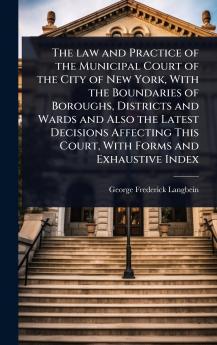 law and Practice of the Municipal Court of the City of New York With the Boundaries of Boroughs Districts and Wards and Also the Latest Decisions Affecting This Court With Forms and Exhaustive Index