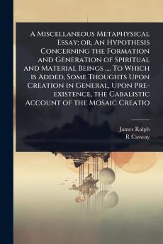 Miscellaneous Metaphysical Essay; or An Hypothesis Concerning the Formation and Generation of Spiritual and Material Beings .... To Which is Added Some Thoughts Upon Creation in General Upon Pre-existence the Cabalistic Account of the Mosaic Creatio