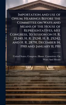 Importation and use of Opium. Hearings Before the Committee on Ways and Means of the House of Representatives 61st Congress 3d Session on H. R. 25240 H. R. 25241 H. R. 25242 and H. R. 28791 December 14 1910 and January 11 1911
