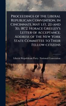 Proceedings of the Liberal Republican Convention in Cincinnati May lst 2d and 3d 1872. Horace Greeley's Letter of Acceptance. Address of the New York State Committee to Their Fellow-citizens