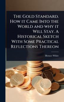 Gold Standard. How it Came Into the World and why it Will Stay. A Historical Sketch With Some Practical Reflections Thereon