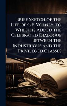 Brief Sketch of the Life of C.F. Volney to Which is Added the Celebrated Dialogue Between the Industrious and the Privileged Classes