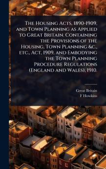 Housing Acts 1890-1909 and Town Planning as Applied to Great Britain. Containing the Provisions of the Housing Town Planning &c. etc. Act 1909 and Embodying the Town Planning Procedure Regulations (England and Wales) 1910.