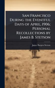 San Francisco During the Eventful Days of April 1906; Personal Recollections by James B. Stetson