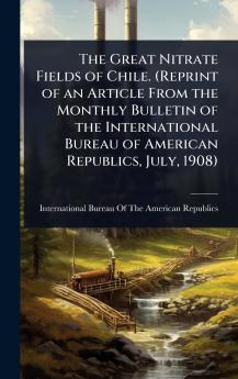 Great Nitrate Fields of Chile. (Reprint of an Article From the Monthly Bulletin of the International Bureau of American Republics July 1908)