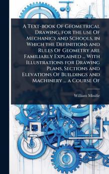 Text-book Of Geometrical Drawing for the use Of Mechanics and Schools in Which the Definitions and Rules Of Geometry are Familiarly Explained ... With Illustrations for Drawing Plans Sections and Elevations Of Buildings and Machinery ... a Course Of