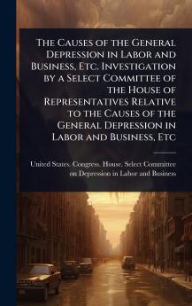 Causes of the General Depression in Labor and Business Etc. Investigation by a Select Committee of the House of Representatives Relative to the Causes of the General Depression in Labor and Business Etc