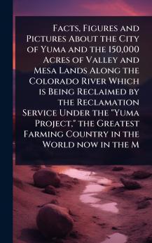 Facts Figures and Pictures About the City of Yuma and the 150000 Acres of Valley and Mesa Lands Along the Colorado River Which is Being Reclaimed by the Reclamation Service Under the Yuma Project the Greatest Farming Country in the World now in the M