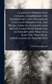 Complete Perspective Course Comprising the Elementary and Advanced Stages of Perspective the Projection of Shadows and Reflections With Exercises in Theory and Practice; Also the Practical Application of Perspective