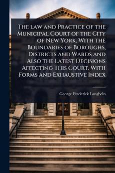 law and Practice of the Municipal Court of the City of New York With the Boundaries of Boroughs Districts and Wards and Also the Latest Decisions Affecting This Court With Forms and Exhaustive Index