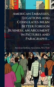 American Embassies Legations and Consulates Mean Better Foreign Business; an Argument in Pictures and Paragraphs ..