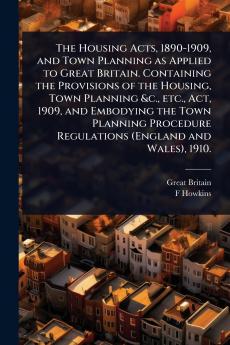 Housing Acts 1890-1909 and Town Planning as Applied to Great Britain. Containing the Provisions of the Housing Town Planning &c. etc. Act 1909 and Embodying the Town Planning Procedure Regulations (England and Wales) 1910.