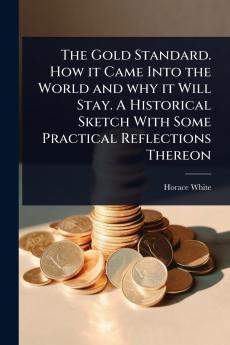 Gold Standard. How it Came Into the World and why it Will Stay. A Historical Sketch With Some Practical Reflections Thereon
