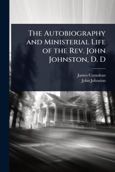Autobiography and Ministerial Life of the Rev. John Johnston D. D