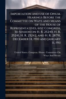 Importation and use of Opium. Hearings Before the Committee on Ways and Means of the House of Representatives 61st Congress 3d Session on H. R. 25240 H. R. 25241 H. R. 25242 and H. R. 28791 December 14 1910 and January 11 1911
