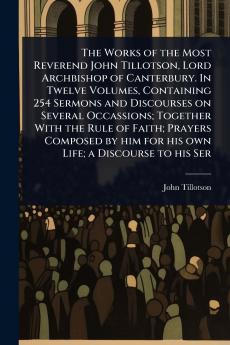 Works of the Most Reverend John Tillotson Lord Archbishop of Canterbury. In Twelve Volumes Containing 254 Sermons and Discourses on Several Occassions; Together With the Rule of Faith; Prayers Composed by him for his own Life; a Discourse to his Ser