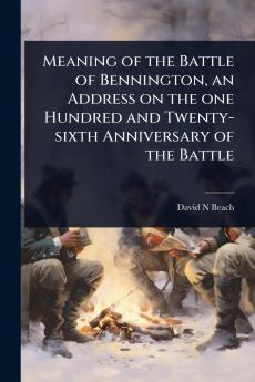 Meaning of the Battle of Bennington an Address on the one Hundred and Twenty-sixth Anniversary of the Battle