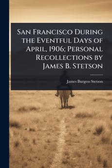 San Francisco During the Eventful Days of April 1906; Personal Recollections by James B. Stetson