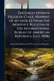 Great Nitrate Fields of Chile. (Reprint of an Article From the Monthly Bulletin of the International Bureau of American Republics July 1908)