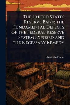 United States Reserve Bank; the Fundamental Defects of the Federal Reserve System Exposed and the Necessary Remedy