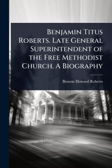 Benjamin Titus Roberts. Late General Superintendent of the Free Methodist Church. A Biography