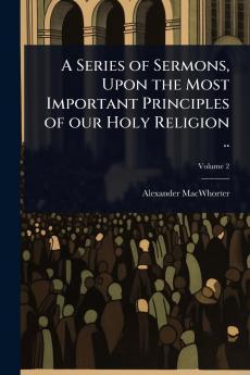 Series of Sermons Upon the Most Important Principles of our Holy Religion ..