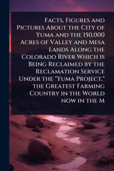 Facts Figures and Pictures About the City of Yuma and the 150000 Acres of Valley and Mesa Lands Along the Colorado River Which is Being Reclaimed by the Reclamation Service Under the Yuma Project the Greatest Farming Country in the World now in the M