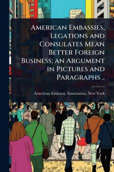 American Embassies Legations and Consulates Mean Better Foreign Business; an Argument in Pictures and Paragraphs ..
