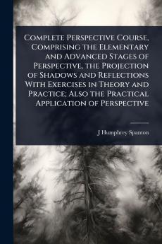 Complete Perspective Course Comprising the Elementary and Advanced Stages of Perspective the Projection of Shadows and Reflections With Exercises in Theory and Practice; Also the Practical Application of Perspective