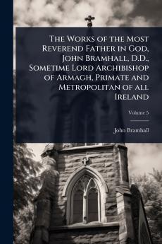 Works of the Most Reverend Father in God John Bramhall D.D. Sometime Lord Archibishop of Armagh Primate and Metropolitan of all Ireland