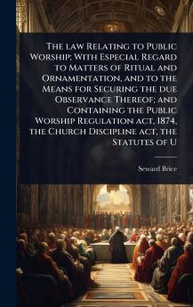 law Relating to Public Worship; With Especial Regard to Matters of Ritual and Ornamentation and to the Means for Securing the due Observance Thereof; and Containing the Public Worship Regulation act 1874 the Church Discipline act the Statutes of U
