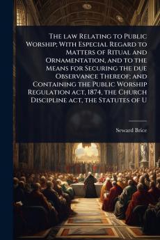 law Relating to Public Worship; With Especial Regard to Matters of Ritual and Ornamentation and to the Means for Securing the due Observance Thereof; and Containing the Public Worship Regulation act 1874 the Church Discipline act the Statutes of U