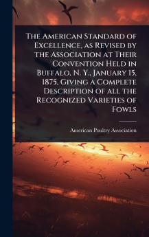 American Standard of Excellence as Revised by the Association at Their Convention Held in Buffalo N. Y. January 15 1875 Giving a Complete Description of all the Recognized Varieties of Fowls