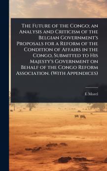Future of the Congo; an Analysis and Criticism of the Belgian Government's Proposals for a Reform of the Condition of Affairs in the Congo Submitted to His Majesty's Government on Behalf of the Congo Reform Association. (With Appendices)
