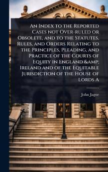 Index to the Reported Cases not Over-ruled or Obsolete and to the Statutes Rules and Orders Relating to the Principles Pleading and Practice of the Courts of Equity in England & Ireland and of the Equitable Jurisdiction of the House of Lords A