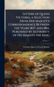 Letters of Queen Victoria a Selection From Her Majesty's Correspondence Between the Years 1837 and 1861 Published by Authority of His Majesty the King