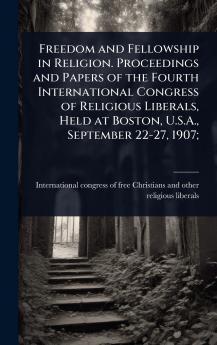 Freedom and Fellowship in Religion. Proceedings and Papers of the Fourth International Congress of Religious Liberals Held at Boston U.S.A. September 22-27 1907;