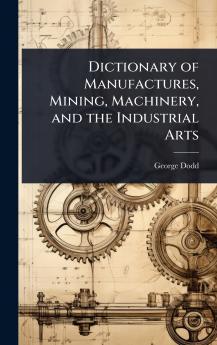 Dictionary of Manufactures Mining Machinery and the Industrial Arts
