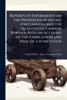 Reports of Experiments on the Properties of Metals for Cannon and the Qualities of Cannon Powder; With an Account of the Fabrication and Trial of a 15-inch Gun